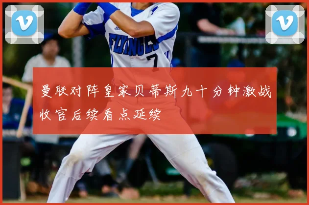 曼联对阵皇家贝蒂斯九十分钟激战收官后续看点延续