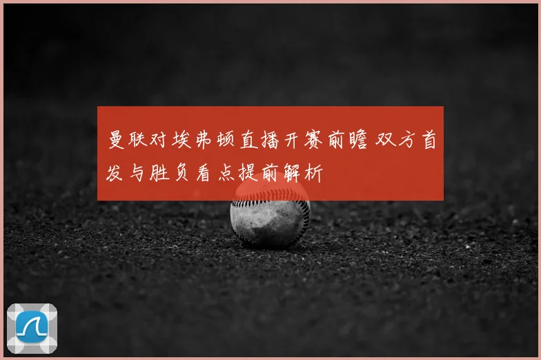 曼联对埃弗顿直播开赛前瞻 双方首发与胜负看点提前解析