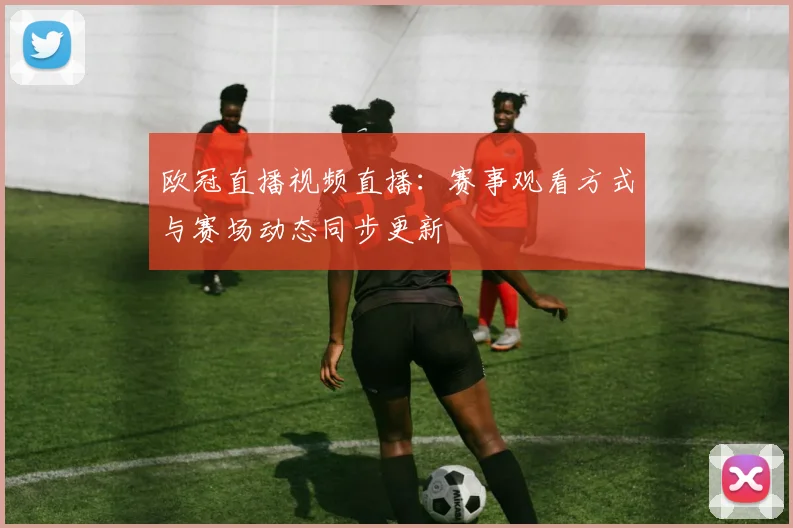 欧冠直播视频直播:赛事观看方式与赛场动态同步更新