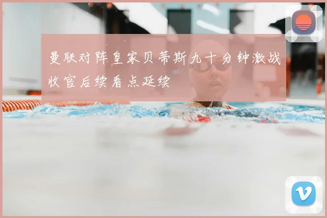 曼联对阵皇家贝蒂斯九十分钟激战收官后续看点延续